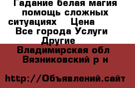 Гадание белая магия помощь сложных ситуациях  › Цена ­ 500 - Все города Услуги » Другие   . Владимирская обл.,Вязниковский р-н